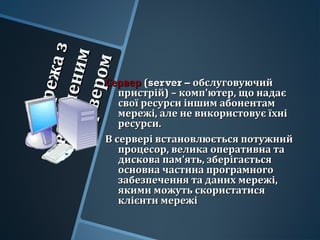 Мережаз
Мережазвиділеним
виділенимсервером
сервером
СерверСервер ((server –server – обслуговуючийобслуговуючий
пристрій) – комп'ютер, що надаєпристрій) – комп'ютер, що надає
свої ресурси іншим абонентамсвої ресурси іншим абонентам
мережі, але не використовує їхнімережі, але не використовує їхні
ресурси.ресурси.
В сервері встановлюється потужнийВ сервері встановлюється потужний
процесор, велика оперативна тапроцесор, велика оперативна та
дискова пам’ять, зберігаєтьсядискова пам’ять, зберігається
основна частина програмногоосновна частина програмного
забезпечення та даних мережі,забезпечення та даних мережі,
якими можуть скористатисяякими можуть скористатися
клієнти мережіклієнти мережі
 