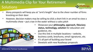 • Many prospects will keep you at “arm’s length” due to the sheer number of firms
knocking on their door
• However, decision makers may be willing to click a short link in an email to view a
multimedia show – put a toe in the water without a sales pitch
• Showcase your philosophy, approach, fiduciary
status, technology, solution for education and
guidance, etc.
• Use this link in multiple locations – website,
business cards, brochures, email signatures, etc.
• It’s all part of building your brand
• Dovetails with new Roadways proposals
2016 BPAS Partner Conference
A Multimedia Clip for Your Retirement
Solutions
 