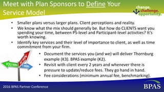 • Smaller plans versus larger plans. Client perceptions and reality.
• We know what the mix should generally be. But how do CLIENTS want you
spending your time, between PS-level and Participant-level activities? It’s
worth knowing.
• Identify key services and their level of importance to client, as well as time
commitment from your firm.
• Document the services you (and we) will deliver Thornburg
example (K3). BPAS example (K2).
• Revisit with client every 2 years and whenever there is
pressure to update/reduce fees. They go hand in hand.
• Fee considerations (minimum annual fee, benchmarking).
2016 BPAS Partner Conference
Meet with Plan Sponsors to Define Your
Service Model
 