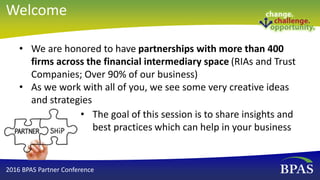 Welcome
• The goal of this session is to share insights and
best practices which can help in your business
• We are honored to have partnerships with more than 400
firms across the financial intermediary space (RIAs and Trust
Companies; Over 90% of our business)
• As we work with all of you, we see some very creative ideas
and strategies
2016 BPAS Partner Conference
 