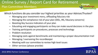 Which functions do you consider our highest priorities as your Advisor/Trustee?
– Managing your investment menu, offloading fiduciary risk
– Managing the compliance risk of your plan (DOL, IRS, fiduciary concerns)
– Boosting Key Success Indicators of your plan
– Educating and engaging participants so they can make sound decisions in the plan
– Training participants on procedures, processes and technology
– Problem resolution
– Managing costs against benchmarks and maintaining a proper documentation trail
– Managing / overseeing the recordkeeper
– Meeting with our committee to review high level issues
– Other services (please provide)
2016 BPAS Partner Conference
Online Survey / Report Card for Retirement
Plan Committee Members
 