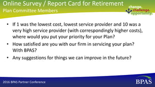 • If 1 was the lowest cost, lowest service provider and 10 was a
very high service provider (with correspondingly higher costs),
where would you put your priority for your Plan?
• How satisfied are you with our firm in servicing your plan?
With BPAS?
• Any suggestions for things we can improve in the future?
2016 BPAS Partner Conference
Online Survey / Report Card for Retirement
Plan Committee Members
 