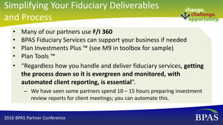 • Many of our partners use F/I 360
• BPAS Fiduciary Services can support your business if needed
• Plan Investments Plus ™ (see M9 in toolbox for sample)
• Plan Tools ™
• “Regardless how you handle and deliver fiduciary services, getting
the process down so it is evergreen and monitored, with
automated client reporting, is essential”.
– We have seen some partners spend 10 – 15 hours preparing investment
review reports for client meetings; you can automate this.
2016 BPAS Partner Conference
Simplifying Your Fiduciary Deliverables
and Process
 