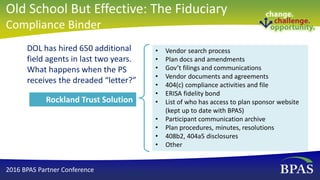 DOL has hired 650 additional
field agents in last two years.
What happens when the PS
receives the dreaded “letter?”
• Vendor search process
• Plan docs and amendments
• Gov’t filings and communications
• Vendor documents and agreements
• 404(c) compliance activities and file
• ERISA fidelity bond
• List of who has access to plan sponsor website
(kept up to date with BPAS)
• Participant communication archive
• Plan procedures, minutes, resolutions
• 408b2, 404a5 disclosures
• Other
Rockland Trust Solution
2016 BPAS Partner Conference
Old School But Effective: The Fiduciary
Compliance Binder
 