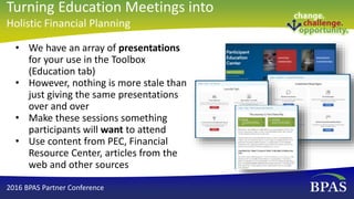 • We have an array of presentations
for your use in the Toolbox
(Education tab)
• However, nothing is more stale than
just giving the same presentations
over and over
• Make these sessions something
participants will want to attend
• Use content from PEC, Financial
Resource Center, articles from the
web and other sources
2016 BPAS Partner Conference
Turning Education Meetings into
Holistic Financial Planning
 