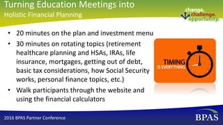 • 20 minutes on the plan and investment menu
• 30 minutes on rotating topics (retirement
healthcare planning and HSAs, IRAs, life
insurance, mortgages, getting out of debt,
basic tax considerations, how Social Security
works, personal finance topics, etc.)
• Walk participants through the website and
using the financial calculators
2016 BPAS Partner Conference
Turning Education Meetings into
Holistic Financial Planning
 