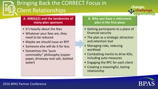 Bringing Back the CORRECT Focus in
Client Relationships
A. 408(b)(2) and the tendencies of
many plan sponsors
• It’s heavily about the fees
• Whatever your fees are, they
need to be reduced
• Maybe we should issue an RFP
• Someone else will do it for less
• Sometimes the “pure
commodity” philosophy (copier
paper, driveway rock salt, bottled
water)
B. Why you have a retirement
plan in the first place
• Getting participants to a place of
financial security
• The plan as a strategic attraction
and retention tool
• Managing risks, reducing
workload
• Combatting inertia to drive KSIs,
including auto measures
• Engaging the RPC for each client
• Creating a meaningful, lasting
relationship
2016 BPAS Partner Conference
 