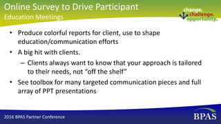 • Produce colorful reports for client, use to shape
education/communication efforts
• A big hit with clients.
– Clients always want to know that your approach is tailored
to their needs, not “off the shelf”
• See toolbox for many targeted communication pieces and full
array of PPT presentations
2016 BPAS Partner Conference
Online Survey to Drive Participant
Education Meetings
 