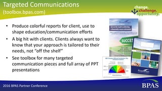 • Produce colorful reports for client, use to
shape education/communication efforts
• A big hit with clients. Clients always want to
know that your approach is tailored to their
needs, not “off the shelf”
• See toolbox for many targeted
communication pieces and full array of PPT
presentations
2016 BPAS Partner Conference
Targeted Communications
(toolbox.bpas.com)
 