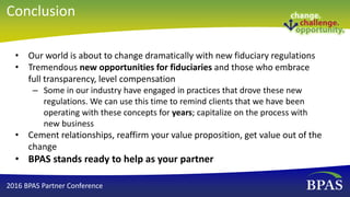 • Our world is about to change dramatically with new fiduciary regulations
• Tremendous new opportunities for fiduciaries and those who embrace
full transparency, level compensation
– Some in our industry have engaged in practices that drove these new
regulations. We can use this time to remind clients that we have been
operating with these concepts for years; capitalize on the process with
new business
• Cement relationships, reaffirm your value proposition, get value out of the
change
• BPAS stands ready to help as your partner
2016 BPAS Partner Conference
Conclusion
 