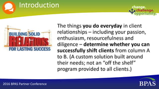 Introduction
The things you do everyday in client
relationships – including your passion,
enthusiasm, resourcefulness and
diligence – determine whether you can
successfully shift clients from column A
to B. (A custom solution built around
their needs; not an “off the shelf”
program provided to all clients.)
2016 BPAS Partner Conference
 