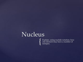 {Explain, using nuclide notation, how
one element may have a number of
isotopes.
Nucleus
 