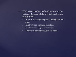 4. Which conclusion can be drawn from the
Geiger-Marsden alpha-particle scattering
experiment?
A. A positive charge is spread throughout the
atom.
B. Electrons are arranged in orbits.
C. Electrons are negatively charged.
D. There is a dense nucleus in the atom.
 