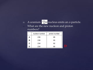 15. A uranium nucleus emits an α-particle.
16. What are the new nucleon and proton
numbers?
D
 