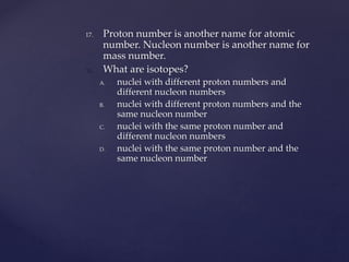 17. Proton number is another name for atomic
number. Nucleon number is another name for
mass number.
18. What are isotopes?
A. nuclei with different proton numbers and
different nucleon numbers
B. nuclei with different proton numbers and the
same nucleon number
C. nuclei with the same proton number and
different nucleon numbers
D. nuclei with the same proton number and the
same nucleon number
 