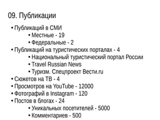 09. Публикации
● Публикаций в СМИ
● Местные - 19
● Федеральные - 2
● Публикаций на туристических порталах - 4
● Национальный туристический портал России
● Travel Russian News
● Туризм. Спецпроект Вести.ru
● Сюжетов на ТВ - 4
● Просмотров на YouTube - 12000
● Фотографий в Instagram - 120
● Постов в блогах - 24
●
Уникальных посетителей - 5000
● Комментариев - 500
 