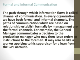 Formal and Informal Communication
The path through which information flows is called
channel of communication. In every organization
we have both formal and informal channels. The
paths of communication which are based on
relationship establish formally by management are
the formal channels. For example, the General
Manager communicates a decision to the
production manager who may then issue orders or
instructions to the foremen. It may also be like a
worker applying to his supervisor for a loan from
the GPF account.
 