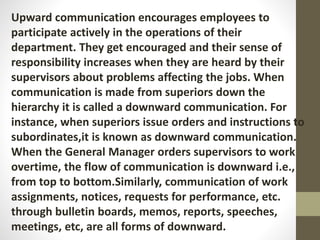 Upward communication encourages employees to
participate actively in the operations of their
department. They get encouraged and their sense of
responsibility increases when they are heard by their
supervisors about problems affecting the jobs. When
communication is made from superiors down the
hierarchy it is called a downward communication. For
instance, when superiors issue orders and instructions to
subordinates,it is known as downward communication.
When the General Manager orders supervisors to work
overtime, the flow of communication is downward i.e.,
from top to bottom.Similarly, communication of work
assignments, notices, requests for performance, etc.
through bulletin boards, memos, reports, speeches,
meetings, etc, are all forms of downward.
 