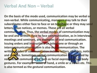 Verbal And Non – Verbal
On the basis of the mode used, communication may be verbal or
non-verbal. While communicating, managers may talk to their
subordinates either face to face or on telephone or they may send
letters, issue notices, or memos. These are all verbal
communication. Thus, the verbal modes of communication may
be oral and written. Face to face communication, as in interviews,
meetings and seminars, are examples of oral communication.
Issuing orders and instructions on telephone or through an
intercommunication system is also oral communication. The
written modes of communication include letters, circulars, notices
and memos. Sometimes verbal communication is supported by
non-verbal communication such as facial expressions and body
gestures. For example– wave of hand, a smile or a frown etc. This
is also termed as the gestural communication.
 