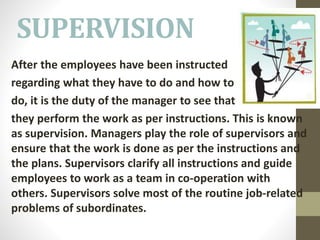 SUPERVISION
After the employees have been instructed
regarding what they have to do and how to
do, it is the duty of the manager to see that
they perform the work as per instructions. This is known
as supervision. Managers play the role of supervisors and
ensure that the work is done as per the instructions and
the plans. Supervisors clarify all instructions and guide
employees to work as a team in co-operation with
others. Supervisors solve most of the routine job-related
problems of subordinates.
 