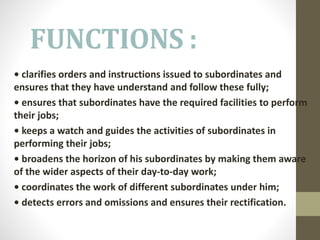 FUNCTIONS :
• clarifies orders and instructions issued to subordinates and
ensures that they have understand and follow these fully;
• ensures that subordinates have the required facilities to perform
their jobs;
• keeps a watch and guides the activities of subordinates in
performing their jobs;
• broadens the horizon of his subordinates by making them aware
of the wider aspects of their day-to-day work;
• coordinates the work of different subordinates under him;
• detects errors and omissions and ensures their rectification.
 