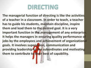 The managerial function of directing is like the activities
of a teacher in a classroom. In order to teach, a teacher
has to guide his students, maintain discipline, inspire
them and lead them to the desired goal. It is a very
important function in the management of any enterprise.
It helps the managers in ensuring quality performance of
jobs by the employees and achievement of organizational
goals. It involves supervision, communication and
providing leadership to the subordinates and motivating
them to contribute to their best of capability.
 