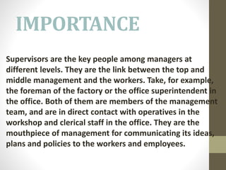 IMPORTANCE
Supervisors are the key people among managers at
different levels. They are the link between the top and
middle management and the workers. Take, for example,
the foreman of the factory or the office superintendent in
the office. Both of them are members of the management
team, and are in direct contact with operatives in the
workshop and clerical staff in the office. They are the
mouthpiece of management for communicating its ideas,
plans and policies to the workers and employees.
 