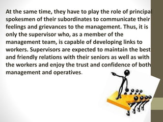 At the same time, they have to play the role of principal
spokesmen of their subordinates to communicate their
feelings and grievances to the management. Thus, it is
only the supervisor who, as a member of the
management team, is capable of developing links to
workers. Supervisors are expected to maintain the best
and friendly relations with their seniors as well as with
the workers and enjoy the trust and confidence of both
management and operatives.
 
