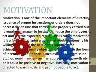 MOTIVATION
Motivation is one of the important elements of directing.
Issuance of proper instructions or orders does not
necessarily ensure that they will be properly carried out.
It requires manager to inspire or induce the employees to
act and get the expected result. This is called motivation.
It is a force that inspire a person at work to intensify his
willingness to use the best of his capability for
achievement of specify objectives. It may be in the form
of incentives like financial (such as bonus, commission
etc.) or, non-financial (such as appreciation, growth etc.),
or it could be positive or negative. Basically, motivation is
directed towards goals and prompt people to act.
 