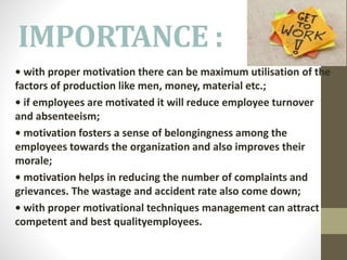 IMPORTANCE :
• with proper motivation there can be maximum utilisation of the
factors of production like men, money, material etc.;
• if employees are motivated it will reduce employee turnover
and absenteeism;
• motivation fosters a sense of belongingness among the
employees towards the organization and also improves their
morale;
• motivation helps in reducing the number of complaints and
grievances. The wastage and accident rate also come down;
• with proper motivational techniques management can attract
competent and best qualityemployees.
 