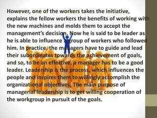 However, one of the workers takes the initiative,
explains the fellow workers the benefits of working with
the new machines and molds them to accept the
management’s decision. Now he is said to be leader as
he is able to influence a group of workers who followed
him. In practice, the managers have to guide and lead
their subordinates towards the achievement of goals,
and so, to be an effective, a manager has to be a good
leader. Leadership is the process, which influences the
people and inspires them to willingly accomplish the
organizational objectives. The main purpose of
managerial leadership is to get willing cooperation of
the workgroup in pursuit of the goals.
 