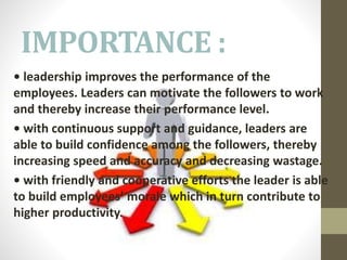 IMPORTANCE :
• leadership improves the performance of the
employees. Leaders can motivate the followers to work
and thereby increase their performance level.
• with continuous support and guidance, leaders are
able to build confidence among the followers, thereby
increasing speed and accuracy and decreasing wastage.
• with friendly and cooperative efforts the leader is able
to build employees’ morale which in turn contribute to
higher productivity.
 