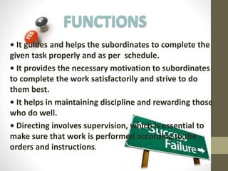 • It guides and helps the subordinates to complete the
given task properly and as per schedule.
• It provides the necessary motivation to subordinates
to complete the work satisfactorily and strive to do
them best.
• It helps in maintaining discipline and rewarding those
who do well.
• Directing involves supervision, which is essential to
make sure that work is performed according to the
orders and instructions.
 