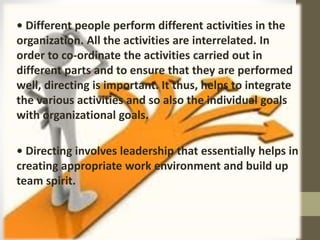 • Different people perform different activities in the
organization. All the activities are interrelated. In
order to co-ordinate the activities carried out in
different parts and to ensure that they are performed
well, directing is important. It thus, helps to integrate
the various activities and so also the individual goals
with organizational goals.
• Directing involves leadership that essentially helps in
creating appropriate work environment and build up
team spirit.
 