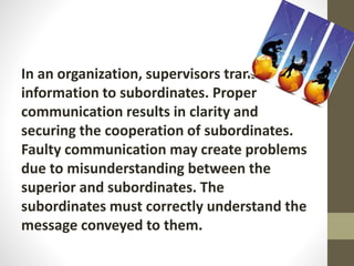 In an organization, supervisors transmit
information to subordinates. Proper
communication results in clarity and
securing the cooperation of subordinates.
Faulty communication may create problems
due to misunderstanding between the
superior and subordinates. The
subordinates must correctly understand the
message conveyed to them.
 