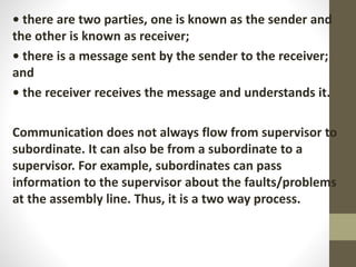 • there are two parties, one is known as the sender and
the other is known as receiver;
• there is a message sent by the sender to the receiver;
and
• the receiver receives the message and understands it.
Communication does not always flow from supervisor to
subordinate. It can also be from a subordinate to a
supervisor. For example, subordinates can pass
information to the supervisor about the faults/problems
at the assembly line. Thus, it is a two way process.
 