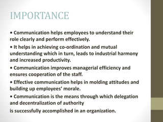 IMPORTANCE
• Communication helps employees to understand their
role clearly and perform effectively.
• It helps in achieving co-ordination and mutual
understanding which in turn, leads to industrial harmony
and increased productivity.
• Communication improves managerial efficiency and
ensures cooperation of the staff.
• Effective communication helps in molding attitudes and
building up employees’ morale.
• Communication is the means through which delegation
and decentralization of authority
is successfully accomplished in an organization.
 