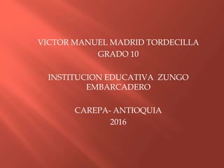 VICTOR MANUEL MADRID TORDECILLA
GRADO 10
INSTITUCION EDUCATIVA ZUNGO
EMBARCADERO
CAREPA- ANTIOQUIA
2016
 