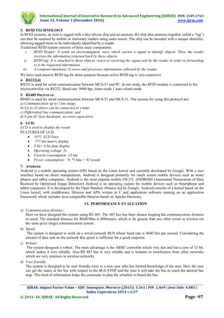 International Journal of Innovative Research in Advanced Engineering (IJIRAE) ISSN: 2349-2763
Issue 12, Volume 3 (December 2016) www.ijirae.com
_________________________________________________________________________________________________
IJIRAE: Impact Factor Value – SJIF: Innospace, Morocco (2015): 3.361 | PIF: 2.469 | Jour Info: 4.085 |
Index Copernicus 2014 = 6.57
© 2014- 16, IJIRAE- All Rights Reserved Page -97
3. RFID TECHNOLOGY
In RFID systems, an item is tagged with a tiny silicon chip and an antenna; the chip plus antenna (together called a “tag”)
can then be scanned by mobile or stationary readers using radio waves. The chip can be encoded with a unique identifier,
allowing tagged items to be individually identified by a reader.
Traditional RFID system consists of three main components:
i. RFID Reader: It sends an electromagnetic wave which carries a signal to identify objects. Then, the reader
receives the information returned back by these objects.
ii. RFID tag: It is attached to these objects, reacts to receiving the signal sent by the reader in order to forwarding
to it the requested information.
iii. A computer/database: It stores and processes information collected by the reader.
We have used passive RFID tag for demo purpose because active RFID tag is very expensive.
4. RS232[4]
RS232 is used for serial communication between MCS-51 and PC. In our study, the RFID module is connected to the
microcontroller via RS232. Baud rate: 9600 bps, timer mode 1 auto reload mode
5. RS485 PROTOCOL
RS485 is used for serial communication between MCS-51 and MCS-51. The reasons for using this protocol are:
a) Communication up to 1 km range;
b) Up to 32 slaves can be connected at a time;
c) Differential line communication; and
d) 8-pin-IC (less hardware, no extra capacitors).
6. LCD:
LCD is used to display the result.
FEATURES OF LCD
 16*2 LCD lines
 5*7 dot matrix display
 8 bit / 4 bit data display
 Operating voltage 5v
 Current consumption :13 ma
 Power consumption : 5v *13ma = 65 mwatt
7. ANDROID
Android is a mobile operating system (OS) based on the Linux kernel and currently developed by Google. With a user
interface based on direct manipulation, Android is designed primarily for touch screen mobile devices such as smart
phones and tablet computers. Android is the most popular mobile OS [5]. ANDROID (Automated Numeration of Data
Realized by Optimized Image Detection) Android is an operating system for mobile devices such as Smartphone and
tablet computers. It is developed by the Open Handset Alliance led by Google. Android consists of a kernel based on the
Linux kernel, with middleware, libraries and APIs written in C and application software running on an application
framework which includes Java-compatible libraries based on Apache Harmony.
VI. PERFORMANCE EVALUATION
a) Communication distance:
Here we have designed the system using RS 485. The 485 bus has been chosen keeping the communication distance
in mind. The standard distance for RS485Bus is 800meters, which is far greater than any other wired or wireless (in
the same price range) communication system.
b) Speed:
The system is designed to work on a wired network BUS whose baud rate is 9600 bits per second. Considering the
amount of data sent on the network this speed is sufficient for a quick response.
c) Robust:
The system designed is robust. The main advantage is the ARM7 controller which very fast and has a core of 32 bit,
which makes it very reliable. Also RS 485 bus is very reliable and is immune to interference from other networks
which are very common in wireless networks.
d) User friendly:
The system is designed to be user friendly even to a new user who has limited knowledge of the area. Here the user
can get the status of the bus with respect to the BUS STOP and the time it will take the bus to reach the desired bus
stop. This kind of information helps the commuter to plan the schedule to board the bus.
 
