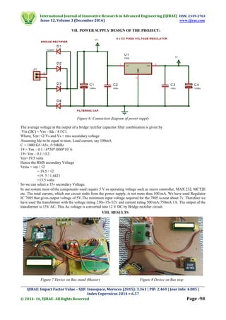 International Journal of Innovative Research in Advanced Engineering (IJIRAE) ISSN: 2349-2763
Issue 12, Volume 3 (December 2016) www.ijirae.com
_________________________________________________________________________________________________
IJIRAE: Impact Factor Value – SJIF: Innospace, Morocco (2015): 3.361 | PIF: 2.469 | Jour Info: 4.085 |
Index Copernicus 2014 = 6.57
© 2014- 16, IJIRAE- All Rights Reserved Page -98
VII. POWER SUPPLY DESIGN OF THE PROJECT:
Figure 6: Connection diagram of power supply
The average voltage at the output of a bridge rectifier capacitor filter combination is given by
Vin (DC) = Vm – Idc / 4 f C1
Where, Vm=√2 Vs and Vs = rms secondary voltage
Assuming Idc to be equal to max. Load current, say 100mA
C = 1000 Gf / 65v, f=50hHz
19 = Vm – 0.1 / 4*50*1000*10¯6
19= Vm – 0.1 / 0.2
Vm=19.5 volts
Hence the RMS secondary Voltage
Vrms = vm / √2
= 19.5 / √2
=19. 5 / 1.4421
=13.5 volts
So we can select a 15v secondary Voltage.
In our system most of the components used require 5 V as operating voltage such as micro controller, MAX 232, MCT2E
etc. The total current, which our circuit sinks from the power supply, is not more than 100 mA. We have used Regulator
IC 7805 that gives output voltage of 5V.The minimum input voltage required for the 7805 is near about 7v. Therefore we
have used the transformer with the voltage rating 230v-15v/12v and current rating 500 mA/750mA/1A. The output of the
transformer is 15V AC. This Ac voltage is converted into 12 V DC by Bridge rectifier circuit.
VIII. RESULTS
Figure 7 Device on Bus stand (Master) Figure 8 Device on Bus stop
 