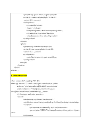 <groupId>org.apache.maven.plugins</groupId>
<artifactId>maven-compiler-plugin</artifactId>
<version>2.5.1</version>
<configuration>
<source>1.6</source>
<target>1.6</target>
<compilerArgument>-Xlint:all</compilerArgument>
<showWarnings>true</showWarnings>
<showDeprecation>true</showDeprecation>
</configuration>
</plugin>
<plugin>
<groupId>org.codehaus.mojo</groupId>
<artifactId>exec-maven-plugin</artifactId>
<version>1.2.1</version>
<configuration>
<mainClass>org.test.int1.Main</mainClass>
</configuration>
</plugin>
</plugins>
</build>
</project>
3. /WEB-INF/web.xml
<?xml version="1.0" encoding="UTF-8"?>
<web-app version="2.5" xmlns="http://java.sun.com/xml/ns/javaee"
xmlns:xsi="http://www.w3.org/2001/XMLSchema-instance"
xsi:schemaLocation="http://java.sun.com/xml/ns/javaee
http://java.sun.com/xml/ns/javaee/web-app_2_5.xsd">
<!-- Processes application requests -->
<servlet>
<servlet-name>appServlet</servlet-name>
<servlet-class>org.springframework.web.servlet.DispatcherServlet</servlet-class>
<init-param>
<param-name>contextConfigLocation</param-name>
<param-value>/WEB-INF/spring/appServlet/servlet-context.xml</param-
value>
</init-param>
 
