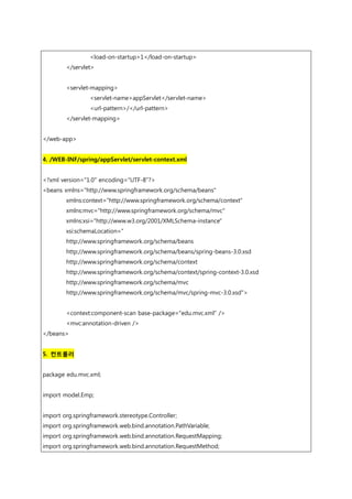 <load-on-startup>1</load-on-startup>
</servlet>
<servlet-mapping>
<servlet-name>appServlet</servlet-name>
<url-pattern>/</url-pattern>
</servlet-mapping>
</web-app>
4. /WEB-INF/spring/appServlet/servlet-context.xml
<?xml version="1.0" encoding="UTF-8"?>
<beans xmlns="http://www.springframework.org/schema/beans"
xmlns:context="http://www.springframework.org/schema/context"
xmlns:mvc="http://www.springframework.org/schema/mvc"
xmlns:xsi="http://www.w3.org/2001/XMLSchema-instance"
xsi:schemaLocation="
http://www.springframework.org/schema/beans
http://www.springframework.org/schema/beans/spring-beans-3.0.xsd
http://www.springframework.org/schema/context
http://www.springframework.org/schema/context/spring-context-3.0.xsd
http://www.springframework.org/schema/mvc
http://www.springframework.org/schema/mvc/spring-mvc-3.0.xsd">
<context:component-scan base-package="edu.mvc.xml" />
<mvc:annotation-driven />
</beans>
5. 컨트롤러
package edu.mvc.xml;
import model.Emp;
import org.springframework.stereotype.Controller;
import org.springframework.web.bind.annotation.PathVariable;
import org.springframework.web.bind.annotation.RequestMapping;
import org.springframework.web.bind.annotation.RequestMethod;
 
