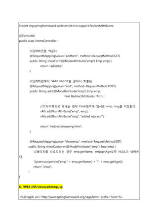 import org.springframework.web.servlet.mvc.support.RedirectAttributes;
@Controller
public class HomeController {
//입력화면을 띄운다.
@RequestMapping(value="addform", method=RequestMethod.GET)
public String showForm(@ModelAttribute("emp") Emp emp) {
return "addemp";
}
//입력화면에서 "Add Emp"버튼 클릭시 호출됨
@RequestMapping(value="add", method=RequestMethod.POST)
public String add(@ModelAttribute("emp") Emp emp,
final RedirectAttributes rAttr) {
//리다이렉트로 보내는 경우 Flash영역에 임시로 emp, msg를 저장한다.
rAttr.addFlashAttribute("emp", emp);
rAttr.addFlashAttribute("msg", "added success!");
return "redirect:showemp.html";
}
@RequestMapping(value="showemp", method=RequestMethod.GET)
public String showCustomer(@ModelAttribute("emp") Emp emp) {
//페이지를 리로드하는 경우 emp.getName, emp.getAge모두 NULL이 넘어온
다.
System.out.println("emp:" + emp.getName() + ":" + emp.getAge());
return "show";
}
}
6. /WEB-INF/views/addemp.jsp
<%@taglib uri="http://www.springframework.org/tags/form" prefix="form"%>
 