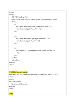 <html>
<body>
<h1>Add New Emp</h1>
<form:form action="add.html" method="post" commandName="emp">
<table>
<tr>
<td><form:label path="name">name</form:label></td>
<td><form:input path="name" /> </td>
</tr>
<tr>
<td><form:label path="age">Age</form:label></td>
<td><form:input path="age" /> </td>
</tr>
<tr>
<td colspan="2"><input type="submit" value="Add Emp" />
</td>
</tr>
</table>
</form:form>
</body>
</html>
[ /WEB-INF/views/show.jsp]
<%@taglib uri="http://www.springframework.org/tags/form" prefix="form"%>
<html>
<body>
<h1>${msg}</h1>
${emp.name}, ${emp.age}
</body>
</html>
[실행]
 