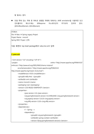 할 필요는 없다.
 모델 쪽에 있는 객체 중 XML로 변환할 객체에 대해서는 JAXB annotation을 사용하면 되고
컨트롟러의 메소드에는 @Response 어노테이션이 추가되어 있어야 한다.
(@XmlRootElement, @XmlElement)
STS에서
File  New  Spring Legacy Project
Project Name : mvcxml
Spring MVC Project 선택
다음 화면의 top level package에서 edu.mvc.xml 입력
2. pom.xml
<?xml version="1.0" encoding="UTF-8"?>
<project xmlns="http://maven.apache.org/POM/4.0.0"
xmlns:xsi="http://www.w3.org/2001/XMLSchema-instance"
xsi:schemaLocation="http://maven.apache.org/POM/4.0.0
http://maven.apache.org/maven-v4_0_0.xsd">
<modelVersion>4.0.0</modelVersion>
<groupId>edu.mvc </groupId>
<artifactId>xml</artifactId>
<name>mvcxml</name>
<packaging>war</packaging>
<version>1.0.0-BUILD-SNAPSHOT</version>
<properties>
<java-version>1.6</java-version>
<org.springframework-version>4.2.4.RELEASE</org.springframework-version>
<org.aspectj-version>1.6.10</org.aspectj-version>
<org.slf4j-version>1.6.6</org.slf4j-version>
</properties>
<dependencies>
<!-- Spring -->
<dependency>
<groupId>org.springframework</groupId>
<artifactId>spring-context</artifactId>
<version>${org.springframework-version}</version>
 
