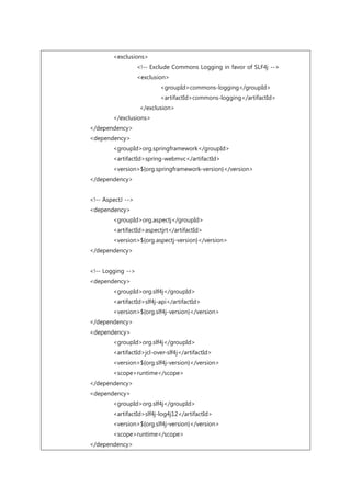 <exclusions>
<!-- Exclude Commons Logging in favor of SLF4j -->
<exclusion>
<groupId>commons-logging</groupId>
<artifactId>commons-logging</artifactId>
</exclusion>
</exclusions>
</dependency>
<dependency>
<groupId>org.springframework</groupId>
<artifactId>spring-webmvc</artifactId>
<version>${org.springframework-version}</version>
</dependency>
<!-- AspectJ -->
<dependency>
<groupId>org.aspectj</groupId>
<artifactId>aspectjrt</artifactId>
<version>${org.aspectj-version}</version>
</dependency>
<!-- Logging -->
<dependency>
<groupId>org.slf4j</groupId>
<artifactId>slf4j-api</artifactId>
<version>${org.slf4j-version}</version>
</dependency>
<dependency>
<groupId>org.slf4j</groupId>
<artifactId>jcl-over-slf4j</artifactId>
<version>${org.slf4j-version}</version>
<scope>runtime</scope>
</dependency>
<dependency>
<groupId>org.slf4j</groupId>
<artifactId>slf4j-log4j12</artifactId>
<version>${org.slf4j-version}</version>
<scope>runtime</scope>
</dependency>
 