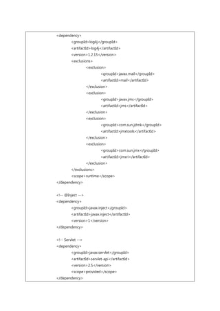 <dependency>
<groupId>log4j</groupId>
<artifactId>log4j</artifactId>
<version>1.2.15</version>
<exclusions>
<exclusion>
<groupId>javax.mail</groupId>
<artifactId>mail</artifactId>
</exclusion>
<exclusion>
<groupId>javax.jms</groupId>
<artifactId>jms</artifactId>
</exclusion>
<exclusion>
<groupId>com.sun.jdmk</groupId>
<artifactId>jmxtools</artifactId>
</exclusion>
<exclusion>
<groupId>com.sun.jmx</groupId>
<artifactId>jmxri</artifactId>
</exclusion>
</exclusions>
<scope>runtime</scope>
</dependency>
<!-- @Inject -->
<dependency>
<groupId>javax.inject</groupId>
<artifactId>javax.inject</artifactId>
<version>1</version>
</dependency>
<!-- Servlet -->
<dependency>
<groupId>javax.servlet</groupId>
<artifactId>servlet-api</artifactId>
<version>2.5</version>
<scope>provided</scope>
</dependency>
 