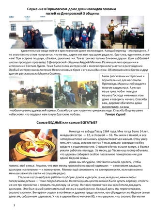 3
Служение вГоряновском доме для инвалидов глазами
гостей из Днепровской 3 общины
Удивительные люди живут в христианском доме милосердия. Каждый приезд - это праздник. Я
не знаю как это у них получается, что не мы, дарим им этот праздник радости, братства, единения, а они
нам! При встрече поцелуи, объятья, рукопожатия. Так встречают только близкие друзья. Урок субботней
школы проводил пресвитер 3 Днепровской общины Андрей Махиня. Размышляли о крещении и
исполнении Святым Духом. Тема была очень интересной и многие приняли участие в рассуждении.
Особый интерес вызвало пение Невенченовых Юрия и его сына Ванечки. Об отношениях с Богом и друг
другом рассказывала Марина Скрипка.
необыкновенно дружеский прием. Спасибо за приглашение приезжать еще. Спасибо Отцу нашему
небесному, что подарил нам такую братскую любовь. Тамара Сургай
Самые БЕДНЫЕили самые БОГАТЫЕ?
Никогда не забуду Пасху 1964 года. Мне тогда было 14 лет,
младшей сестре — 12, а старшей — 16. Мы жили с мамой, и все
четверо неплохо научились довольствоваться малым. Отец умер
пять лет назад, оставив жену с 7-мью детьми совершенно без
средств к существованию. Старшие сёстры вышли замуж, а братья
уехали работать кто куда. За месяц до Пасхи наш пастор объявил,
что церковь собирает особое пасхальное пожертвование для
одной бедной семьи.
Дома мы обсудили, что такого можем сделать, чтобы
помочь этой семье. Решили, что этот месяц проживём на одной картошке: — сэкономим двадцать
долларов на питании — и пожертвуем. Можно ещё сэкономить на электроэнергии, если как можно
меньше зажигать свет и не слушать радио.
Старшая сестра набрала работы по уборке домов и дворов, а мы, младшие, нянчились с
соседскими детьми — тоже подрабатывали. На пятнадцать центов можно было купить веревку, сплести
из нее три прихватки и продать по доллару за штуку. На таких прихватках мы заработали двадцать
долларов. Это был самый замечательный месяцв нашей жизни. Каждыйдень мы пересчитывали,
сколько скопили. Вечерами сидели в потёмках и дружно представляли, как обрадуется эта бедная семья
деньгам, собранным церковью. У нас в церкви было человек 80, и мы решили, что, сколько бы мы ни
Были рассказаны интересные и
поучительные для нас опыты.
Проповедь Марины побуждает о
многом задуматься. А уж как
наше трио любит петь для
нашего Господа именно в этом
доме и говорить нечего. Спасибо
вам, дорогие обитатели дома
милосердия, за ваш
 
