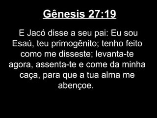 Gênesis 27:19
E Jacó disse a seu pai: Eu sou
Esaú, teu primogênito; tenho feito
como me disseste; levanta-te
agora, assenta-te e come da minha
caça, para que a tua alma me
abençoe.
 