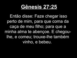Gênesis 27:25
Então disse: Faze chegar isso
perto de mim, para que coma da
caça de meu filho; para que a
minha alma te abençoe. E chegou-
lhe, e comeu; trouxe-lhe também
vinho, e bebeu.
 